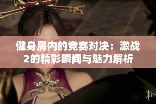 健身房内的竞赛对决：激战2的精彩瞬间与魅力解析