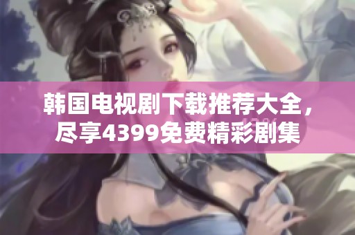 韩国电视剧下载推荐大全，尽享4399免费精彩剧集