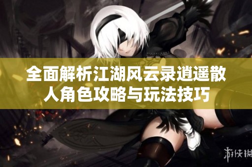 全面解析江湖风云录逍遥散人角色攻略与玩法技巧