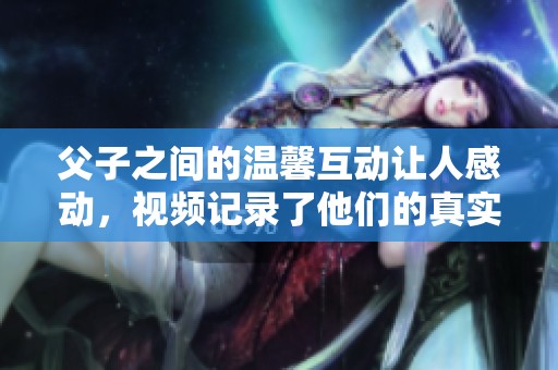 父子之间的温馨互动让人感动，视频记录了他们的真实瞬间