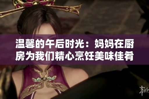 温馨的午后时光：妈妈在厨房为我们精心烹饪美味佳肴