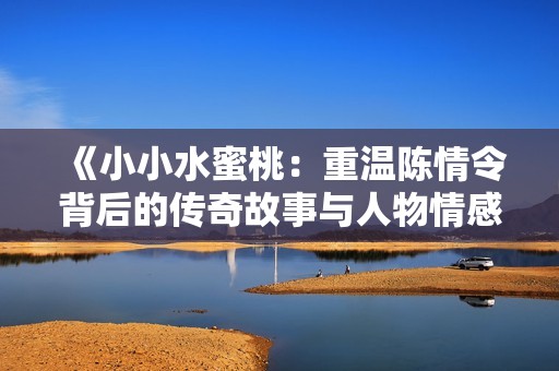 《小小水蜜桃：重温陈情令背后的传奇故事与人物情感》