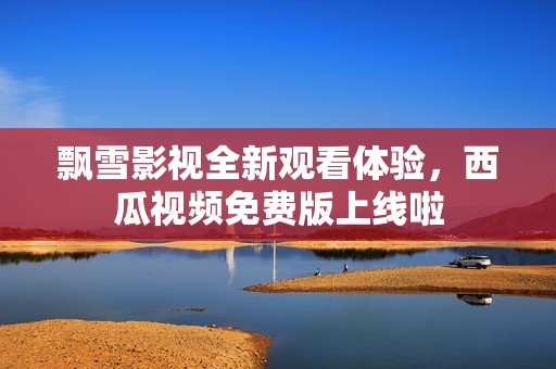飘雪影视全新观看体验，西瓜视频免费版上线啦