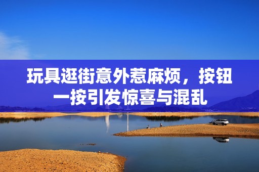 玩具逛街意外惹麻烦，按钮一按引发惊喜与混乱