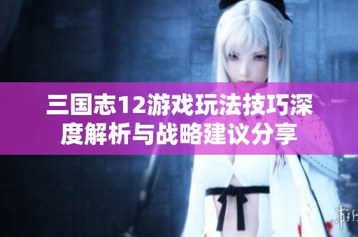 三国志12游戏玩法技巧深度解析与战略建议分享