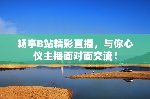 畅享B站精彩直播，与你心仪主播面对面交流！