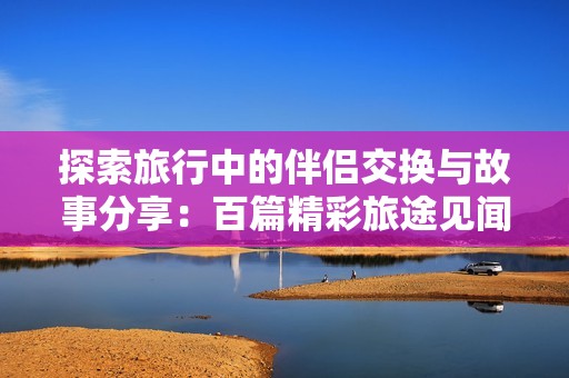 探索旅行中的伴侣交换与故事分享：百篇精彩旅途见闻