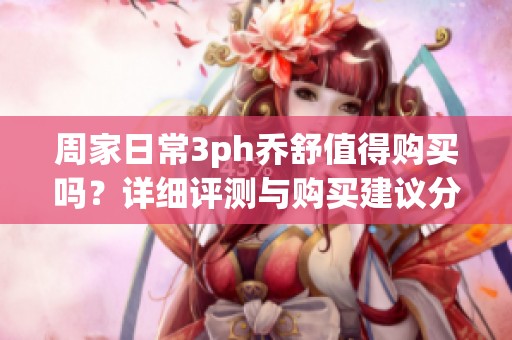 周家日常3ph乔舒值得购买吗？详细评测与购买建议分享