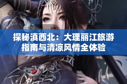 探秘滇西北：大理丽江旅游指南与清凉风情全体验