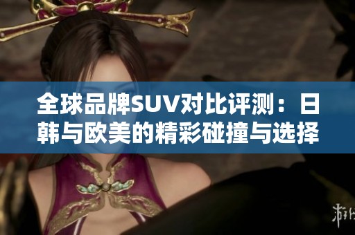 全球品牌SUV对比评测：日韩与欧美的精彩碰撞与选择