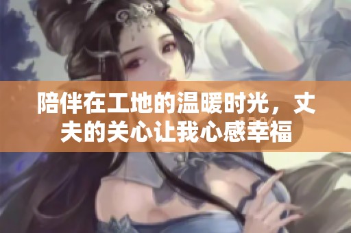 陪伴在工地的温暖时光，丈夫的关心让我心感幸福