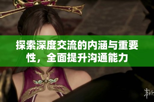 探索深度交流的内涵与重要性，全面提升沟通能力