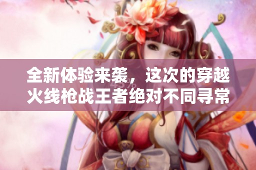 全新体验来袭，这次的穿越火线枪战王者绝对不同寻常