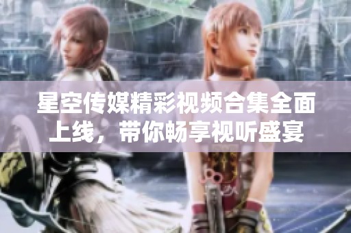 星空传媒精彩视频合集全面上线，带你畅享视听盛宴