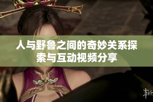 人与野鲁之间的奇妙关系探索与互动视频分享
