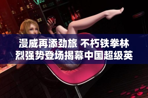 漫威再添劲旅 不朽铁拳林烈强势登场揭幕中国超级英雄新篇章
