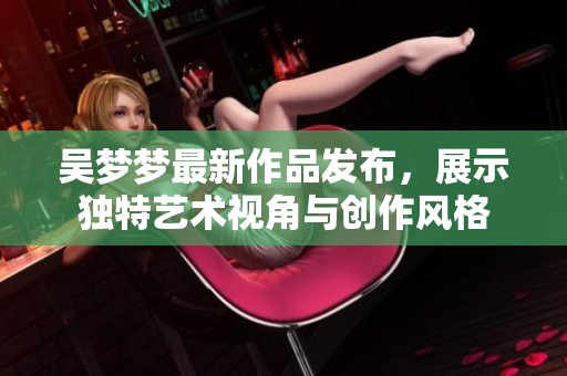 吴梦梦最新作品发布，展示独特艺术视角与创作风格