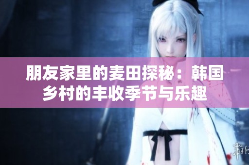 朋友家里的麦田探秘：韩国乡村的丰收季节与乐趣