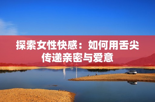 探索女性快感：如何用舌尖传递亲密与爱意