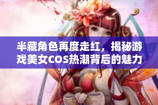 半藏角色再度走红，揭秘游戏美女COS热潮背后的魅力与趋势