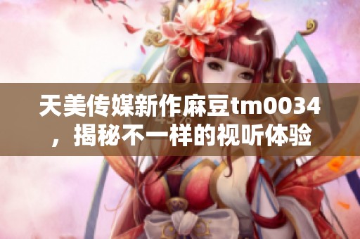 天美传媒新作麻豆tm0034，揭秘不一样的视听体验