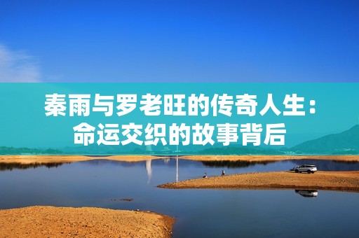 秦雨与罗老旺的传奇人生：命运交织的故事背后