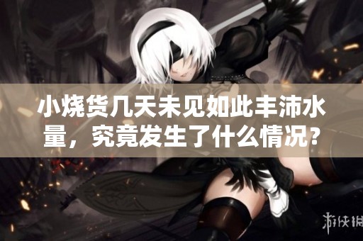 小烧货几天未见如此丰沛水量，究竟发生了什么情况？