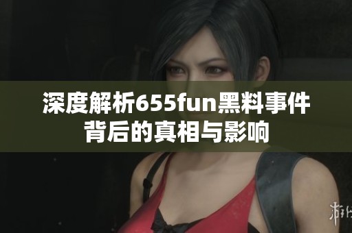深度解析655fun黑料事件背后的真相与影响