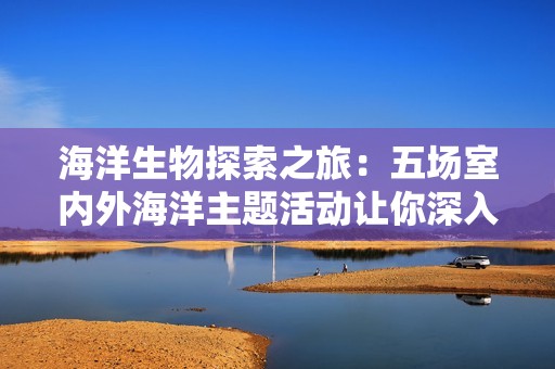 海洋生物探索之旅：五场室内外海洋主题活动让你深入了解海洋世界