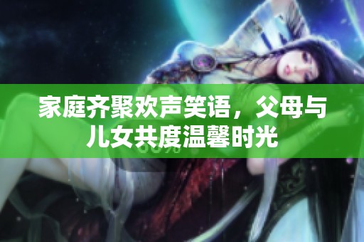 家庭齐聚欢声笑语，父母与儿女共度温馨时光
