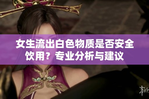 女生流出白色物质是否安全饮用？专业分析与建议