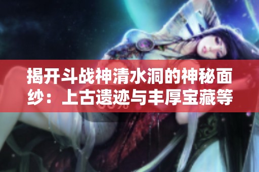 揭开斗战神清水洞的神秘面纱：上古遗迹与丰厚宝藏等你来探险