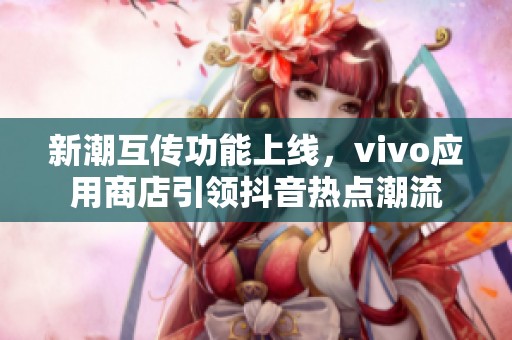 新潮互传功能上线，vivo应用商店引领抖音热点潮流