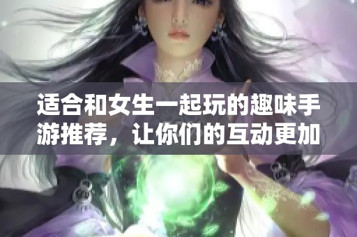 适合和女生一起玩的趣味手游推荐，让你们的互动更加精彩