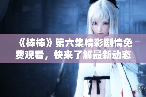 《棒棒》第六集精彩剧情免费观看，快来了解最新动态！