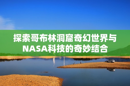 探索哥布林洞窟奇幻世界与NASA科技的奇妙结合