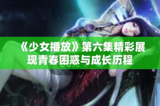《少女播放》第六集精彩展现青春困惑与成长历程