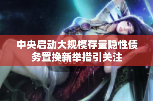 中央启动大规模存量隐性债务置换新举措引关注