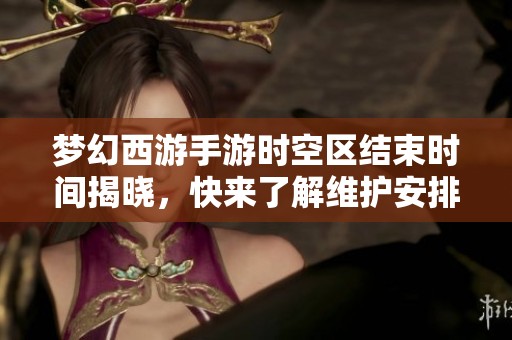 梦幻西游手游时空区结束时间揭晓，快来了解维护安排迎接新冒险