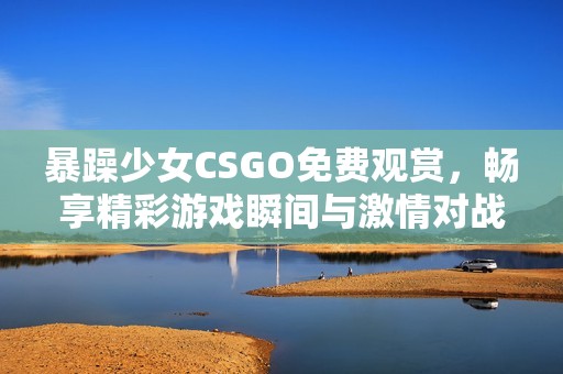 暴躁少女CSGO免费观赏，畅享精彩游戏瞬间与激情对战
