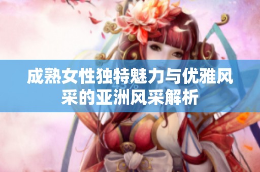 成熟女性独特魅力与优雅风采的亚洲风采解析