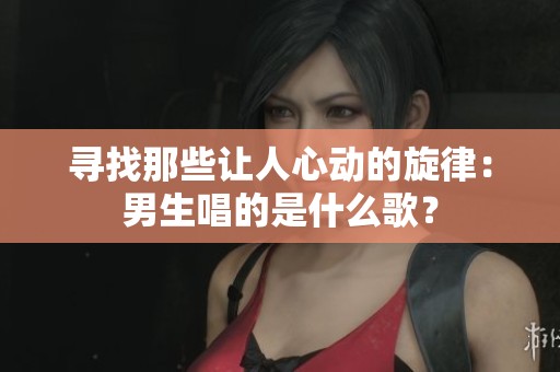 寻找那些让人心动的旋律：男生唱的是什么歌？