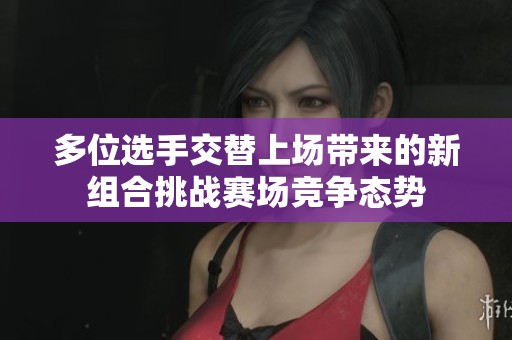 多位选手交替上场带来的新组合挑战赛场竞争态势
