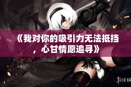 《我对你的吸引力无法抵挡，心甘情愿追寻》