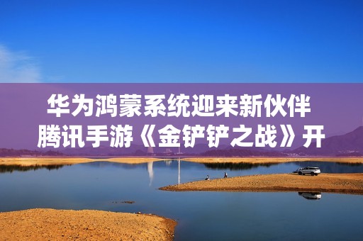 华为鸿蒙系统迎来新伙伴 腾讯手游《金铲铲之战》开启预约活动