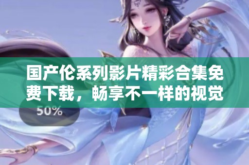国产伦系列影片精彩合集免费下载，畅享不一样的视觉盛宴