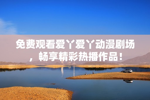 免费观看爱丫爱丫动漫剧场，畅享精彩热播作品！