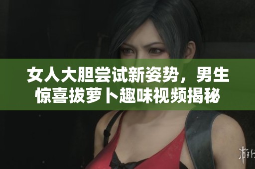女人大胆尝试新姿势，男生惊喜拔萝卜趣味视频揭秘