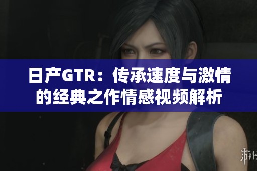 日产GTR：传承速度与激情的经典之作情感视频解析