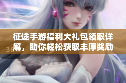 征途手游福利大礼包领取详解，助你轻松获取丰厚奖励